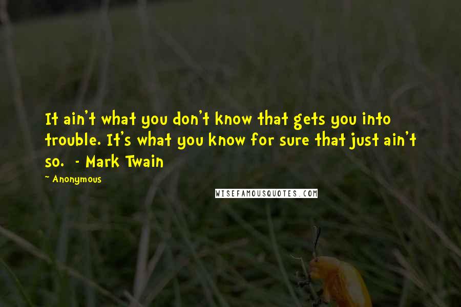 Anonymous Quotes: It ain't what you don't know that gets you into trouble. It's what you know for sure that just ain't so. - Mark Twain