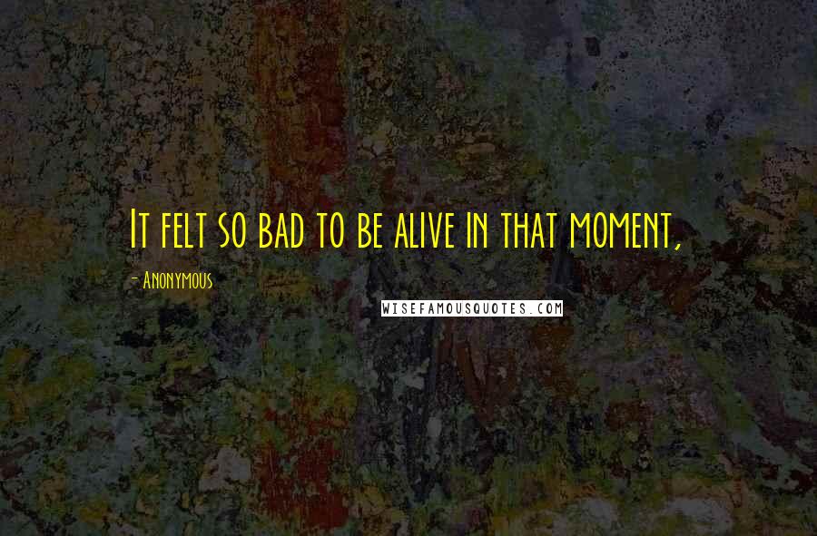 Anonymous Quotes: It felt so bad to be alive in that moment,