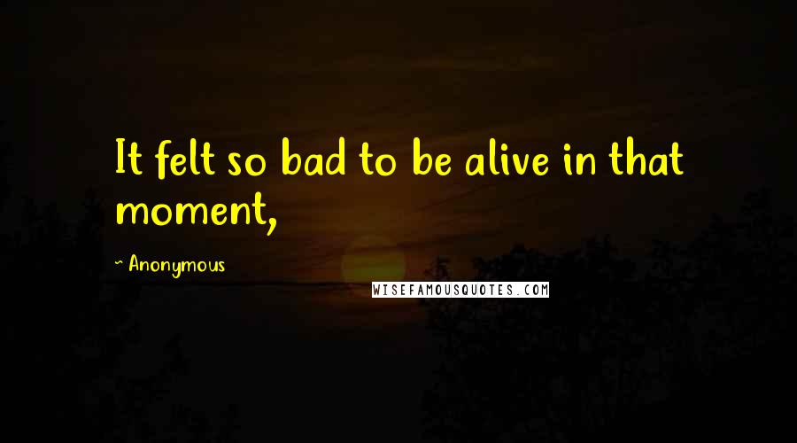 Anonymous Quotes: It felt so bad to be alive in that moment,