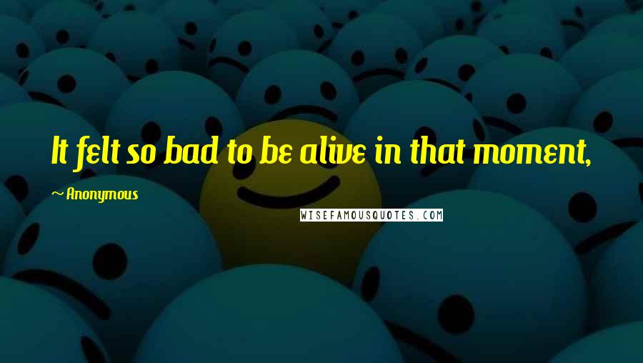 Anonymous Quotes: It felt so bad to be alive in that moment,