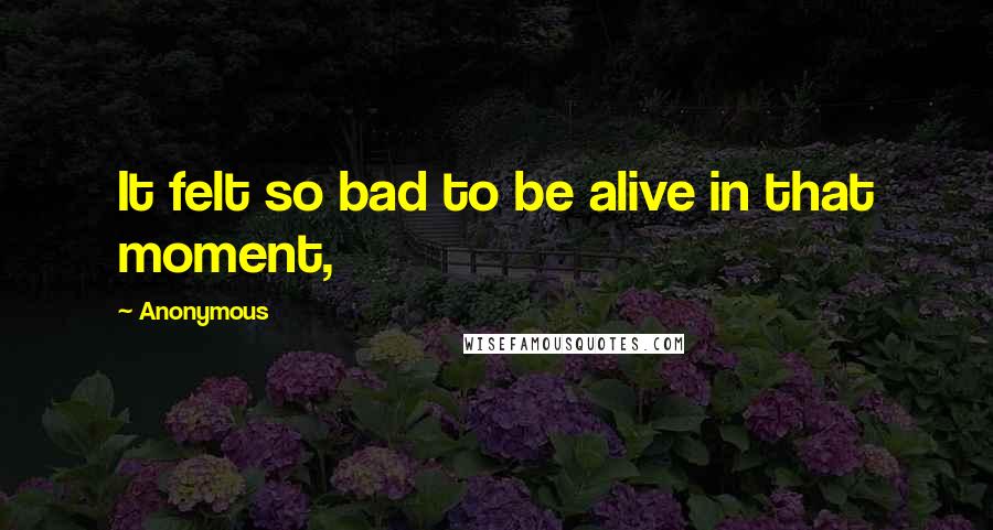 Anonymous Quotes: It felt so bad to be alive in that moment,