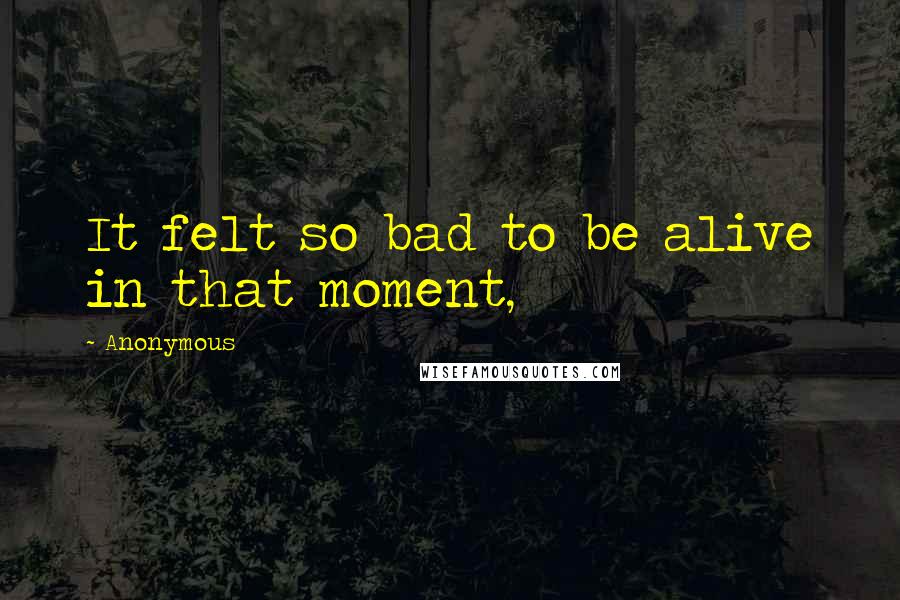 Anonymous Quotes: It felt so bad to be alive in that moment,