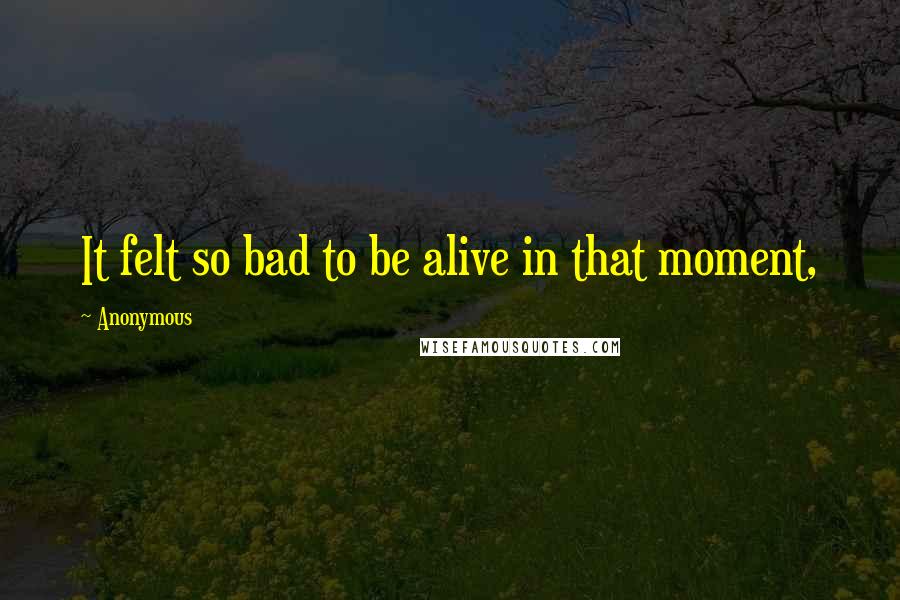 Anonymous Quotes: It felt so bad to be alive in that moment,