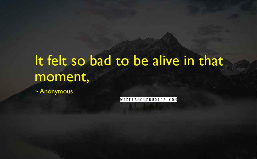Anonymous Quotes: It felt so bad to be alive in that moment,