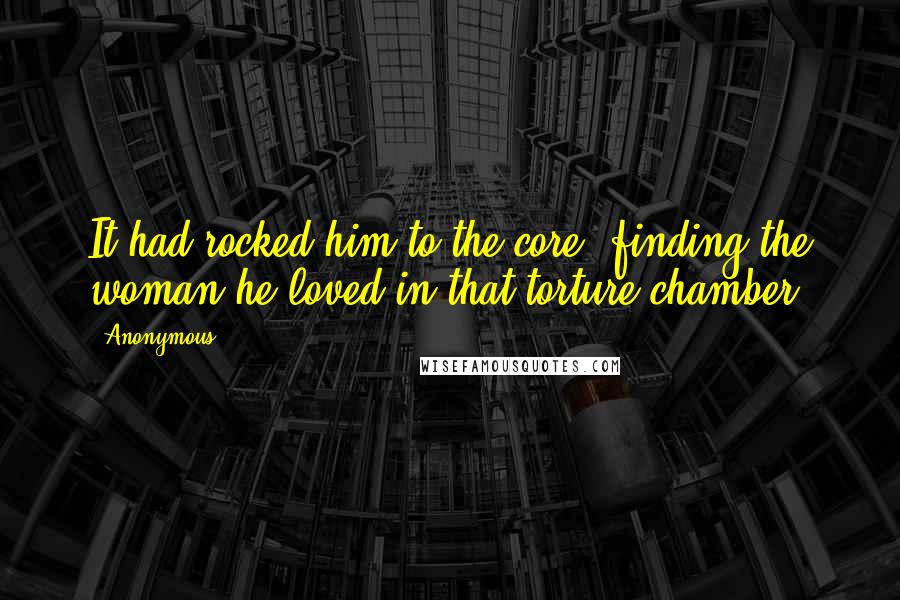 Anonymous Quotes: It had rocked him to the core, finding the woman he loved in that torture chamber.