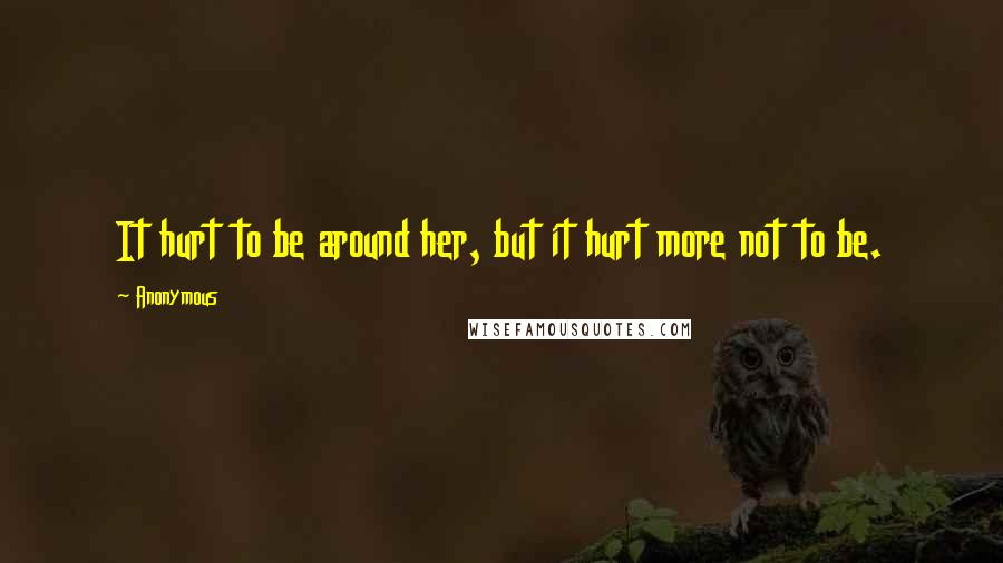 Anonymous Quotes: It hurt to be around her, but it hurt more not to be.