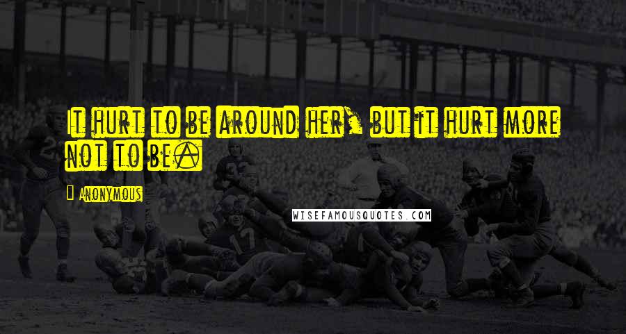 Anonymous Quotes: It hurt to be around her, but it hurt more not to be.