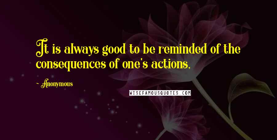 Anonymous Quotes: It is always good to be reminded of the consequences of one's actions,