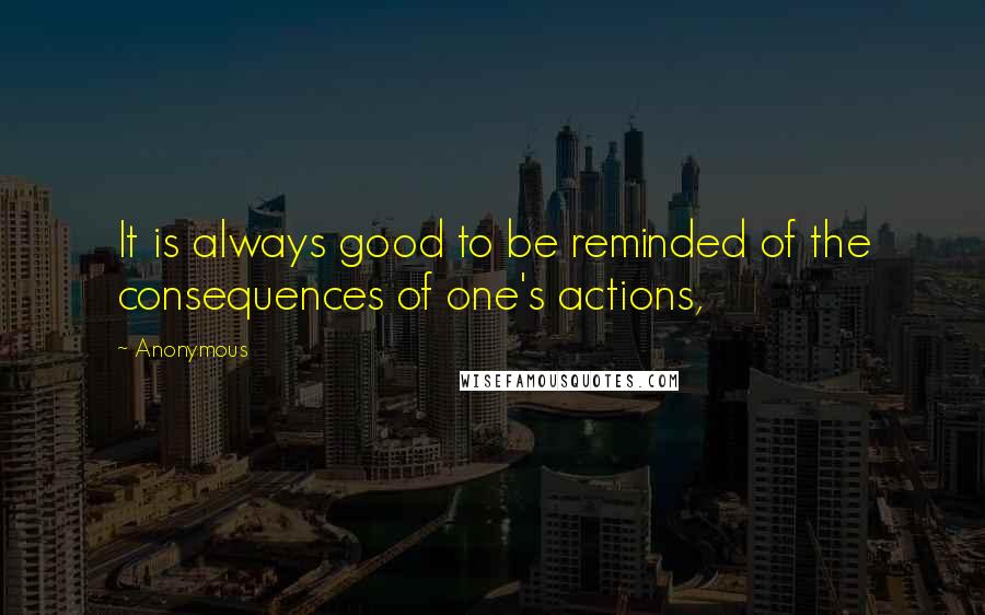 Anonymous Quotes: It is always good to be reminded of the consequences of one's actions,