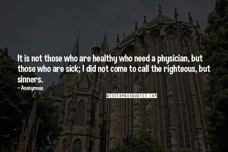 Anonymous Quotes: It is not those who are healthy who need a physician, but those who are sick; I did not come to call the righteous, but sinners.