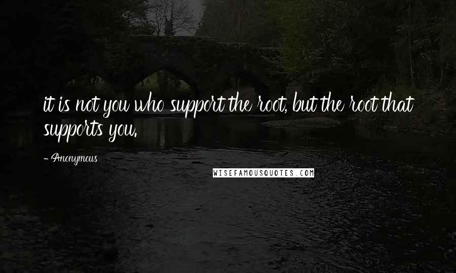 Anonymous Quotes: it is not you who support the root, but the root that supports you.