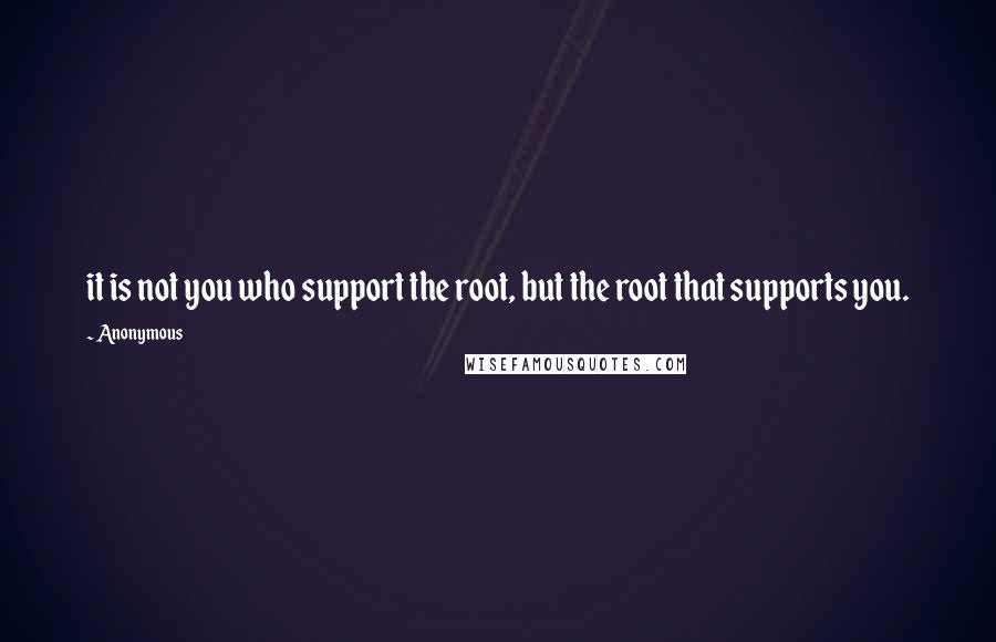 Anonymous Quotes: it is not you who support the root, but the root that supports you.