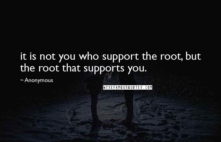 Anonymous Quotes: it is not you who support the root, but the root that supports you.