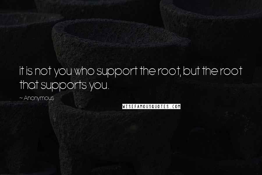 Anonymous Quotes: it is not you who support the root, but the root that supports you.