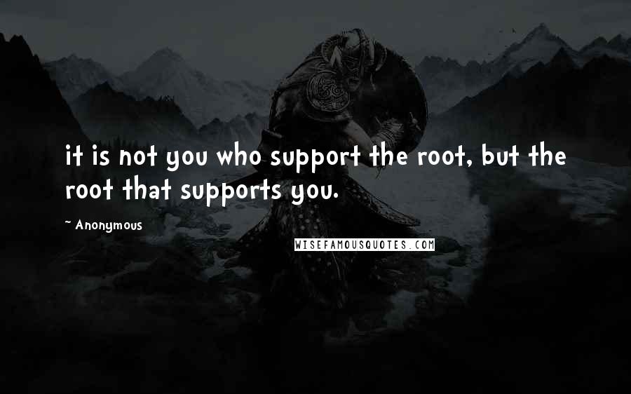 Anonymous Quotes: it is not you who support the root, but the root that supports you.