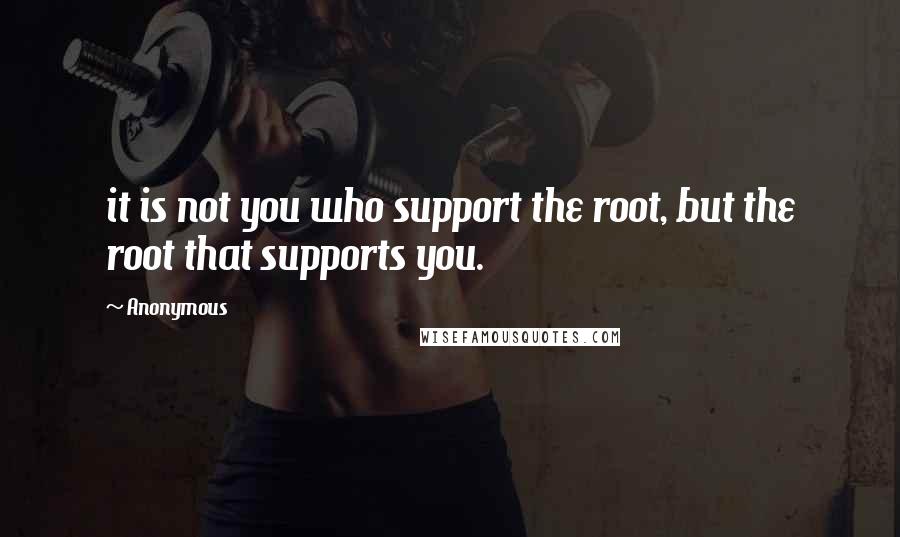 Anonymous Quotes: it is not you who support the root, but the root that supports you.