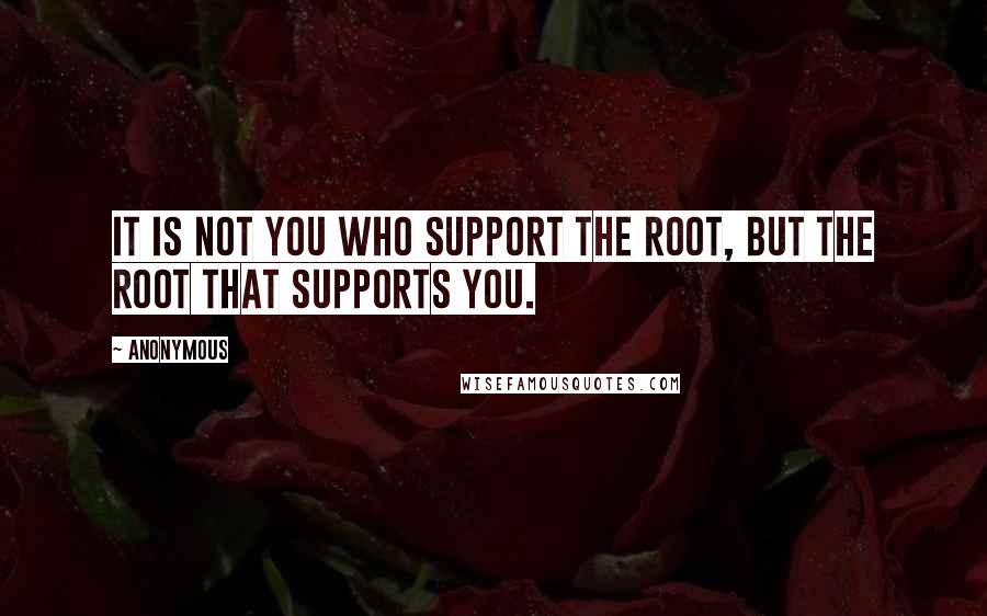 Anonymous Quotes: it is not you who support the root, but the root that supports you.