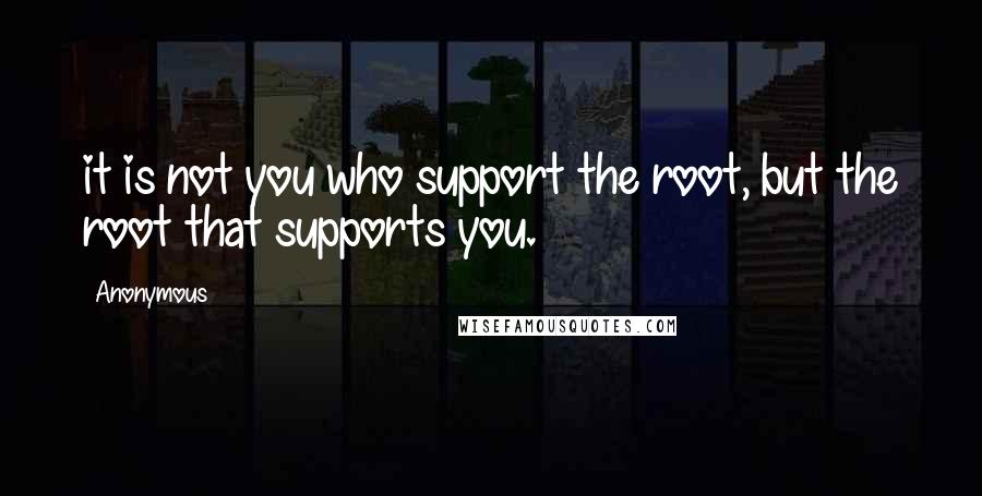 Anonymous Quotes: it is not you who support the root, but the root that supports you.