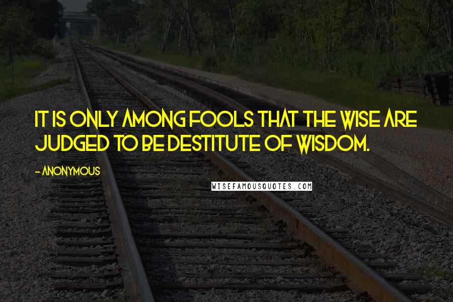 Anonymous Quotes: it is only among fools that the wise are judged to be destitute of wisdom.