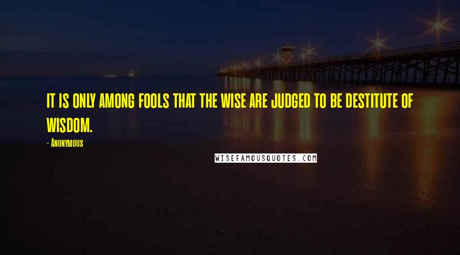 Anonymous Quotes: it is only among fools that the wise are judged to be destitute of wisdom.