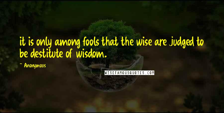 Anonymous Quotes: it is only among fools that the wise are judged to be destitute of wisdom.