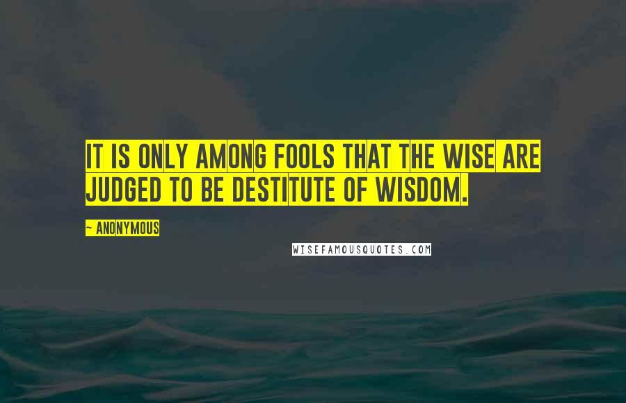 Anonymous Quotes: it is only among fools that the wise are judged to be destitute of wisdom.