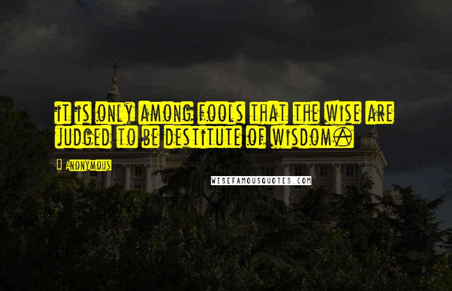 Anonymous Quotes: it is only among fools that the wise are judged to be destitute of wisdom.