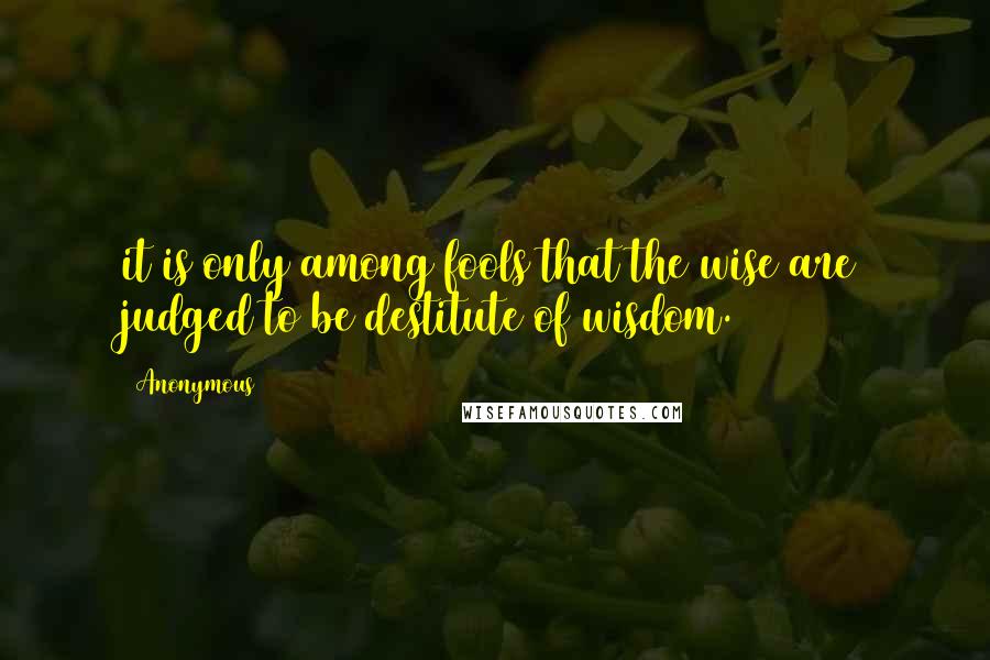 Anonymous Quotes: it is only among fools that the wise are judged to be destitute of wisdom.