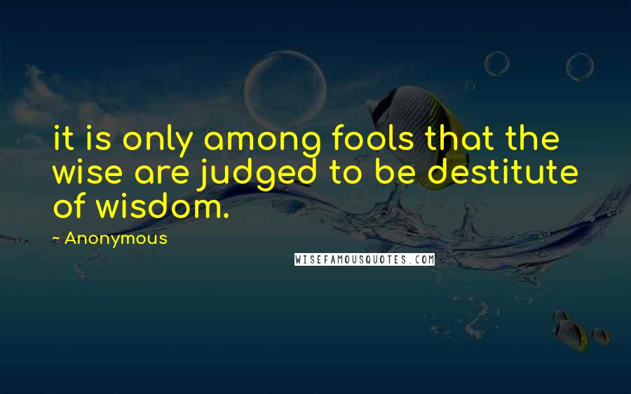 Anonymous Quotes: it is only among fools that the wise are judged to be destitute of wisdom.