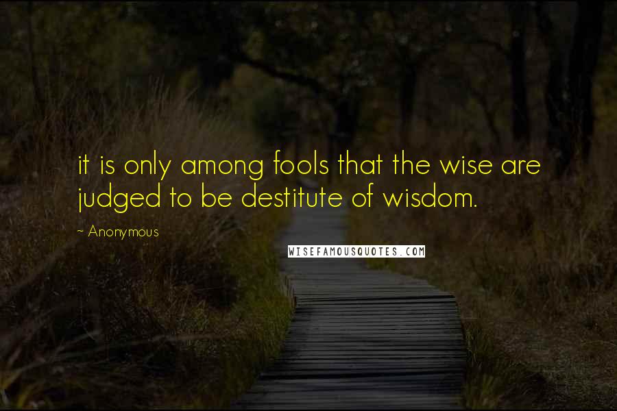 Anonymous Quotes: it is only among fools that the wise are judged to be destitute of wisdom.