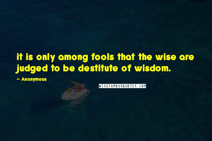 Anonymous Quotes: it is only among fools that the wise are judged to be destitute of wisdom.