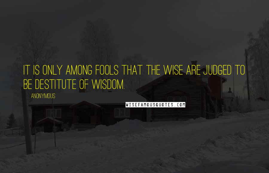 Anonymous Quotes: it is only among fools that the wise are judged to be destitute of wisdom.