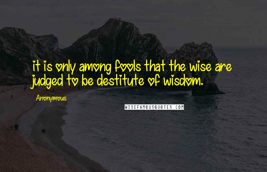 Anonymous Quotes: it is only among fools that the wise are judged to be destitute of wisdom.