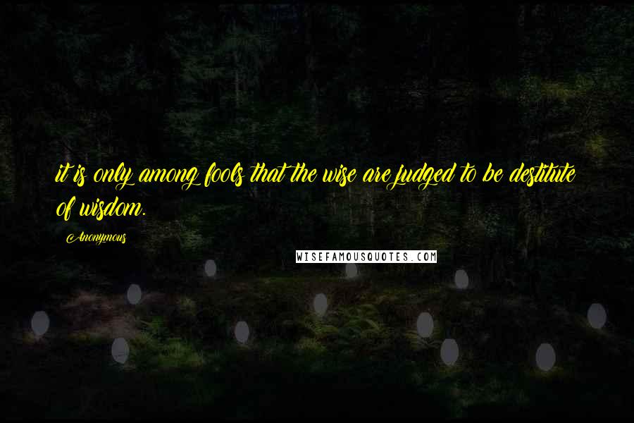 Anonymous Quotes: it is only among fools that the wise are judged to be destitute of wisdom.