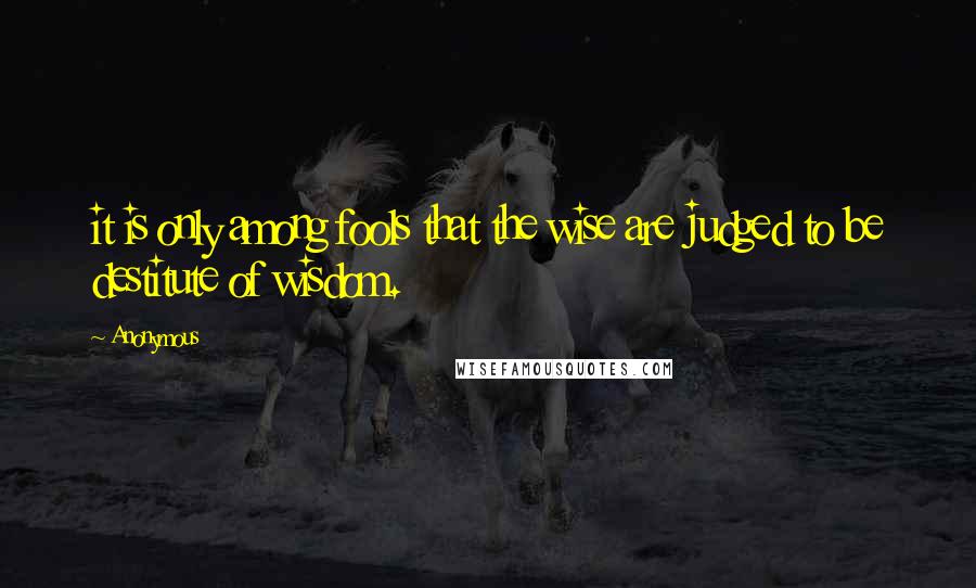 Anonymous Quotes: it is only among fools that the wise are judged to be destitute of wisdom.