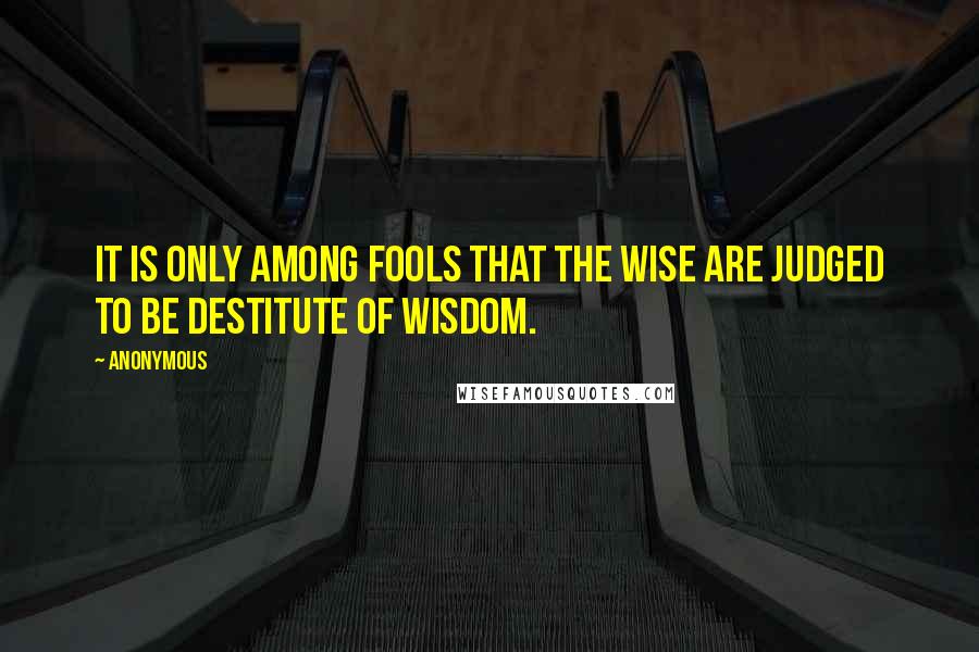 Anonymous Quotes: it is only among fools that the wise are judged to be destitute of wisdom.