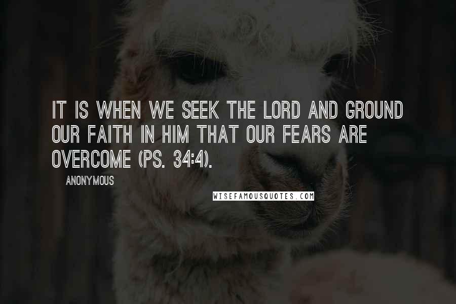 Anonymous Quotes: It is when we seek the Lord and ground our faith in Him that our fears are overcome (Ps. 34:4).