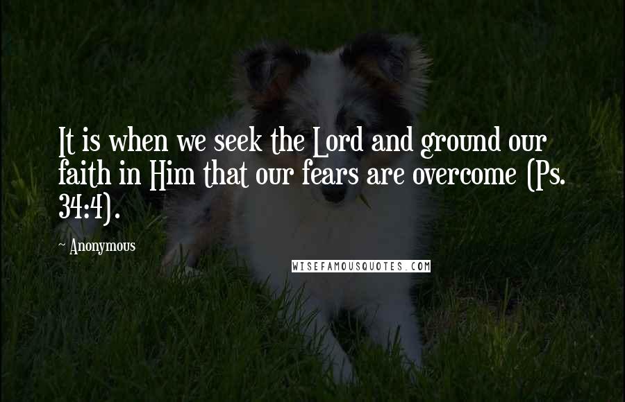 Anonymous Quotes: It is when we seek the Lord and ground our faith in Him that our fears are overcome (Ps. 34:4).