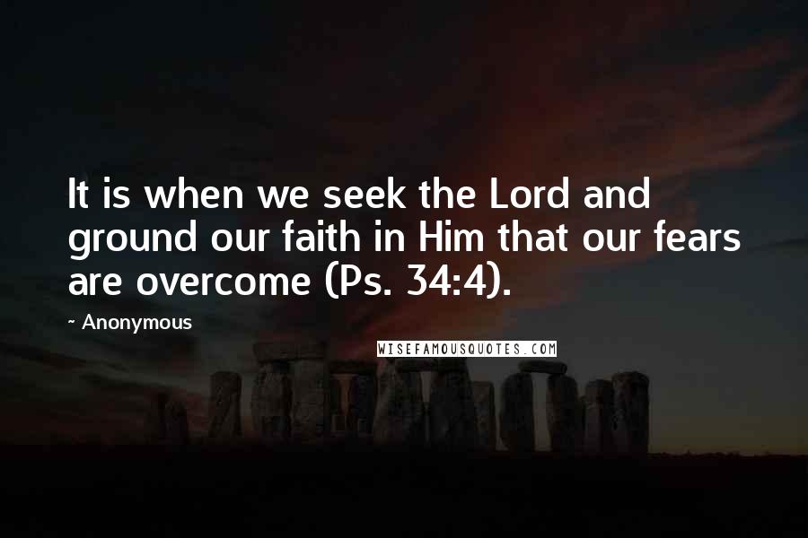 Anonymous Quotes: It is when we seek the Lord and ground our faith in Him that our fears are overcome (Ps. 34:4).