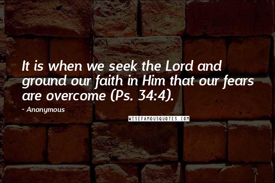 Anonymous Quotes: It is when we seek the Lord and ground our faith in Him that our fears are overcome (Ps. 34:4).