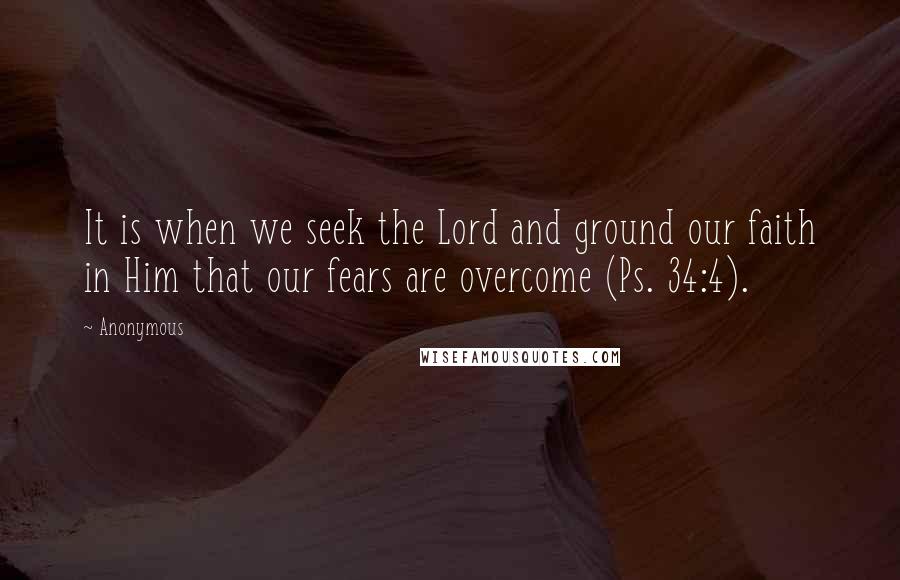 Anonymous Quotes: It is when we seek the Lord and ground our faith in Him that our fears are overcome (Ps. 34:4).