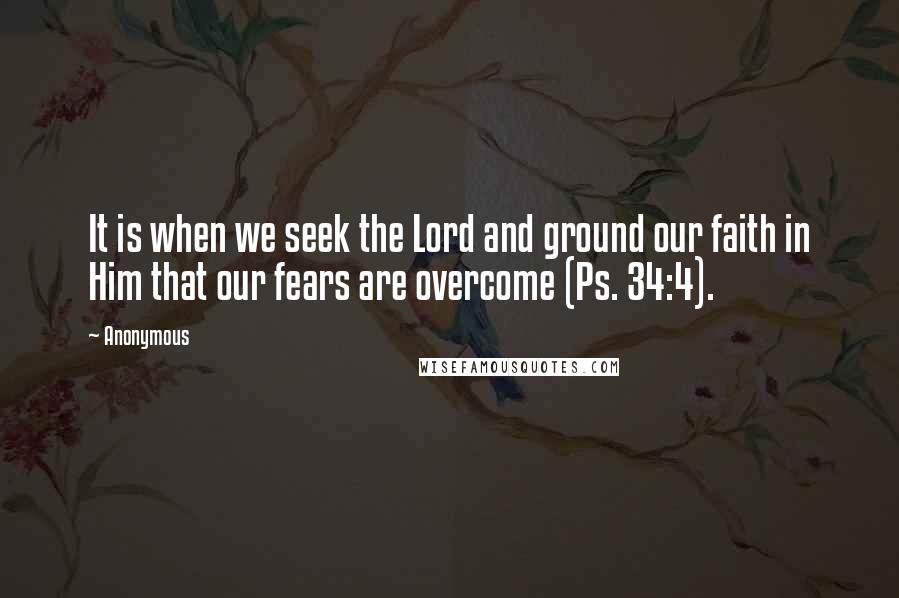 Anonymous Quotes: It is when we seek the Lord and ground our faith in Him that our fears are overcome (Ps. 34:4).