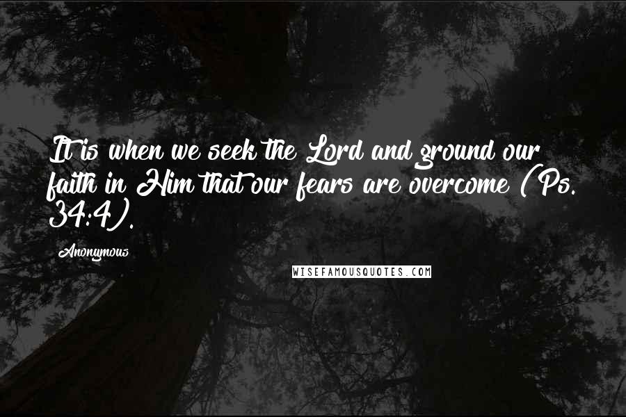 Anonymous Quotes: It is when we seek the Lord and ground our faith in Him that our fears are overcome (Ps. 34:4).