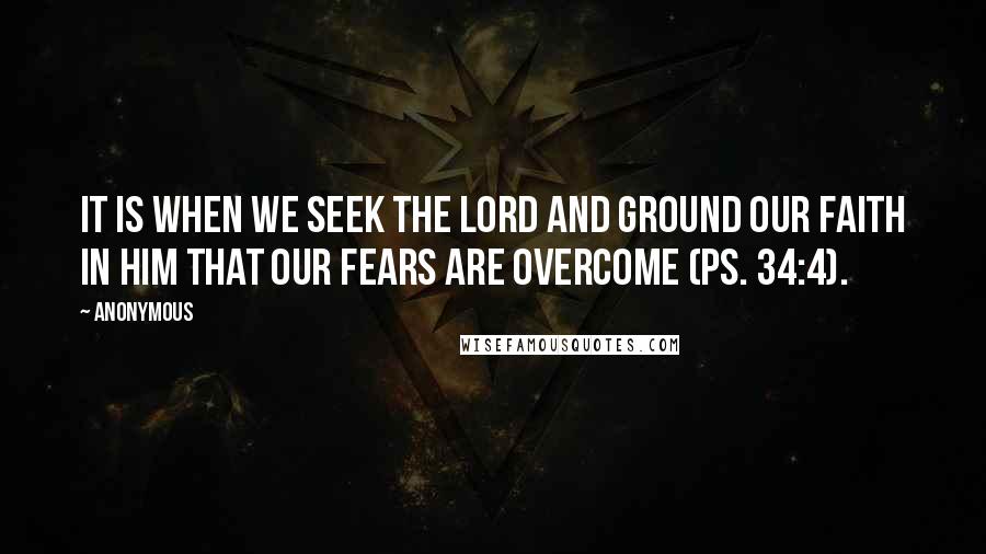 Anonymous Quotes: It is when we seek the Lord and ground our faith in Him that our fears are overcome (Ps. 34:4).