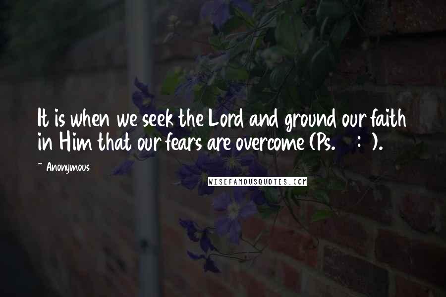 Anonymous Quotes: It is when we seek the Lord and ground our faith in Him that our fears are overcome (Ps. 34:4).
