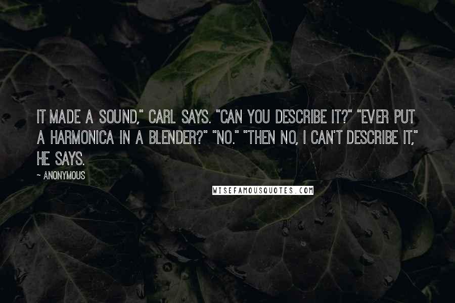 Anonymous Quotes: It made a sound," Carl says. "Can you describe it?" "Ever put a harmonica in a blender?" "No." "Then no, I can't describe it," he says.