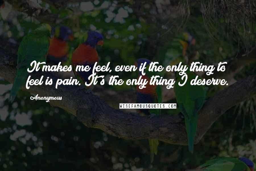 Anonymous Quotes: It makes me feel, even if the only thing to feel is pain. It's the only thing I deserve.