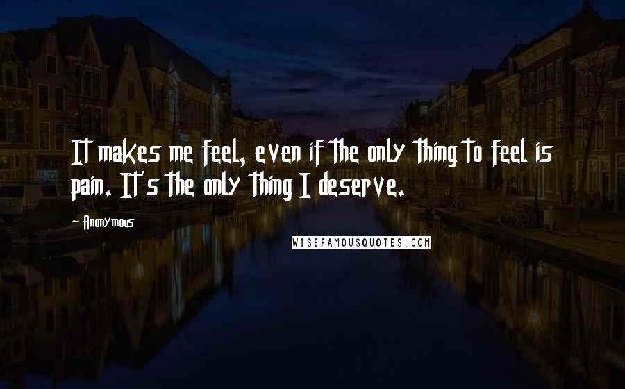 Anonymous Quotes: It makes me feel, even if the only thing to feel is pain. It's the only thing I deserve.