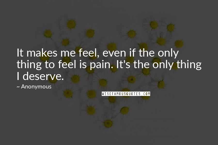 Anonymous Quotes: It makes me feel, even if the only thing to feel is pain. It's the only thing I deserve.