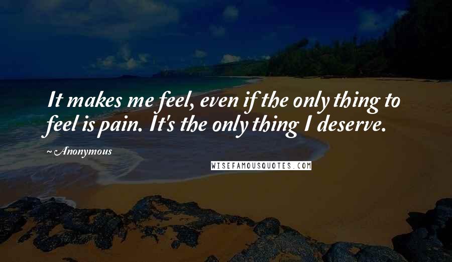 Anonymous Quotes: It makes me feel, even if the only thing to feel is pain. It's the only thing I deserve.